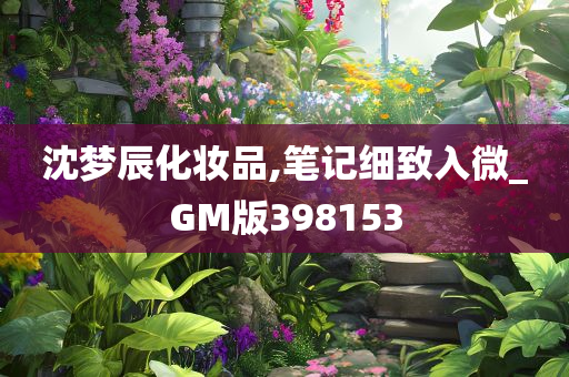 沈梦辰化妆品,笔记细致入微_GM版398153