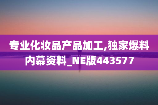 专业化妆品产品加工,独家爆料内幕资料_NE版443577