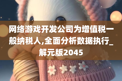 网络游戏开发公司为增值税一般纳税人,全面分析数据执行_解元版2045