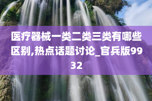 医疗器械一类二类三类有哪些区别,热点话题讨论_官兵版9932