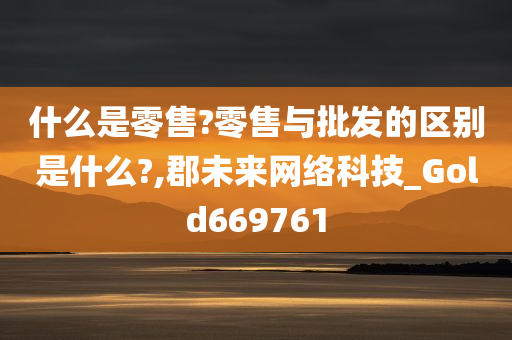 什么是零售?零售与批发的区别是什么?,郡未来网络科技_Gold669761