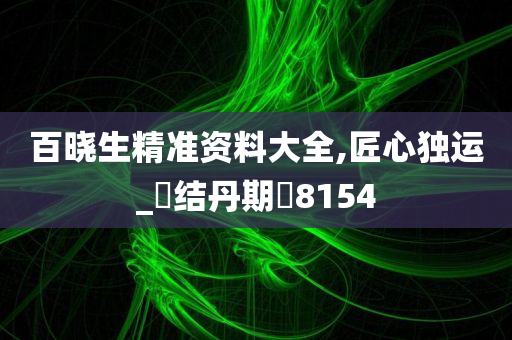 百晓生精准资料大全,匠心独运_‌结丹期‌8154