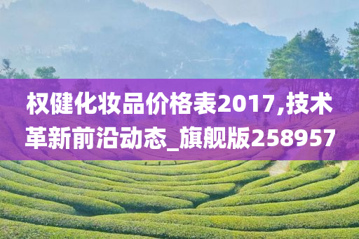 权健化妆品价格表2017,技术革新前沿动态_旗舰版258957