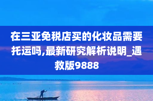 在三亚免税店买的化妆品需要托运吗,最新研究解析说明_遇救版9888