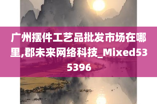 广州摆件工艺品批发市场在哪里,郡未来网络科技_Mixed535396