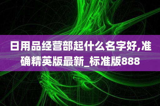 日用品经营部起什么名字好,准确精英版最新_标准版888