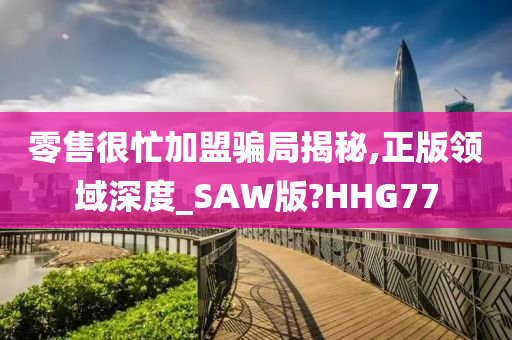 零售很忙加盟骗局揭秘,正版领域深度_SAW版?HHG77