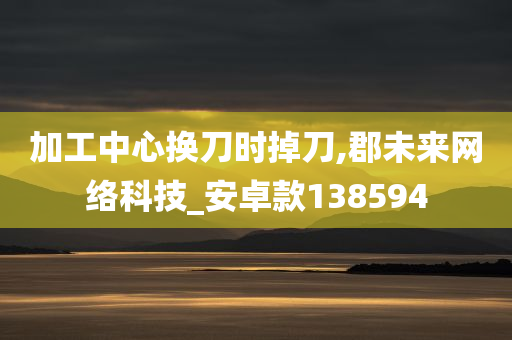 加工中心换刀时掉刀,郡未来网络科技_安卓款138594