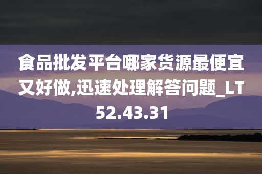 食品批发平台哪家货源最便宜又好做,迅速处理解答问题_LT52.43.31