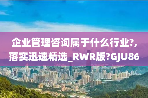 企业管理咨询属于什么行业?,落实迅速精选_RWR版?GJU86